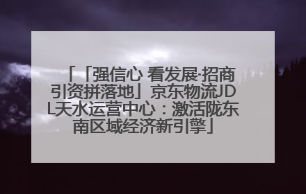 「强信心 看发展·招商引资拼落地」京东物流JDL天水运营中心：激活陇东南区域经济新引擎