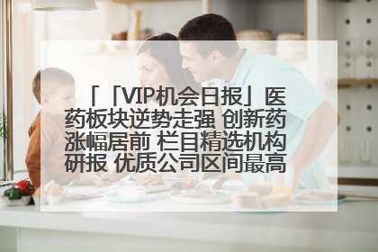 「VIP机会日报」医药板块逆势走强 创新药涨幅居前 栏目精选机构研报 优质公司区间最高涨34.9%