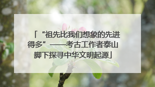 “祖先比我们想象的先进得多”——考古工作者泰山脚下探寻中华文明起源