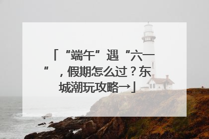 “端午”遇“六一”，假期怎么过？东城潮玩攻略→