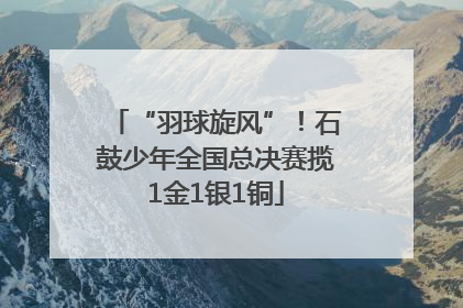 “羽球旋风”！石鼓少年全国总决赛揽1金1银1铜