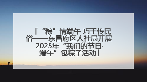 “粽”情端午 巧手传民俗——东昌府区人社局开展2025年“我们的节日·端午”包粽子活动
