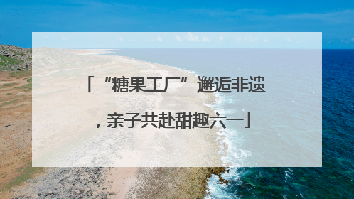 “糖果工厂”邂逅非遗，亲子共赴甜趣六一
