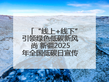“线上+线下”引领绿色低碳新风尚 新疆2025年全国低碳日宣传教育活动启动