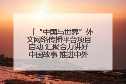 “中国与世界”外文网络传播平台项目启动 汇聚合力讲好中国故事 推进中外文明交流互鉴