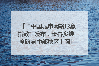 “中国城市网络形象指数”发布：长春多维度跻身中部地区十强