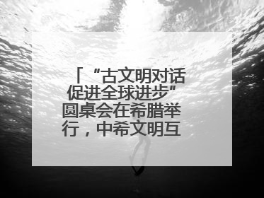“古文明对话促进全球进步”圆桌会在希腊举行，中希文明互鉴启迪未来