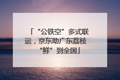 “公铁空”多式联运，京东助广东荔枝“鲜”到全国