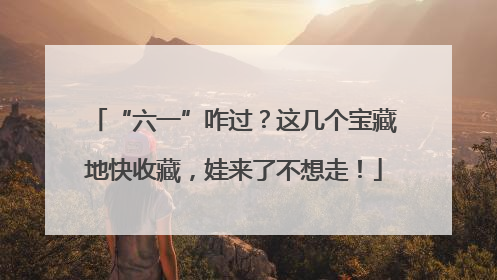“六一”咋过？这几个宝藏地快收藏，娃来了不想走！