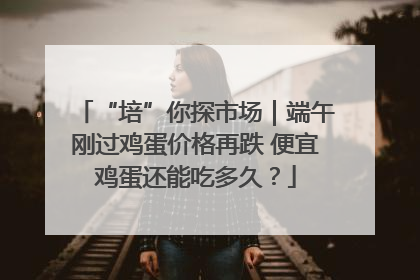 “培”你探市场｜端午刚过鸡蛋价格再跌 便宜鸡蛋还能吃多久？
