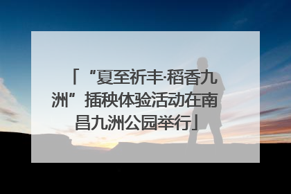 “夏至祈丰·稻香九洲”插秧体验活动在南昌九洲公园举行