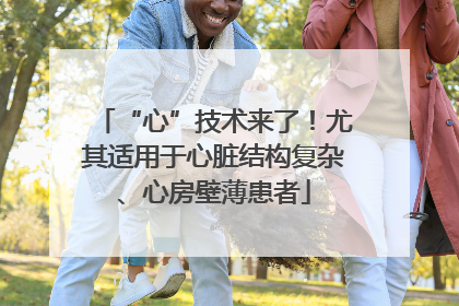 “心”技术来了！尤其适用于心脏结构复杂、心房壁薄患者