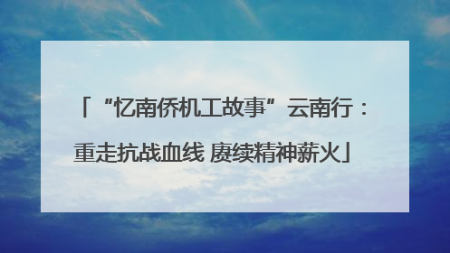 “忆南侨机工故事”云南行：重走抗战血线 赓续精神薪火