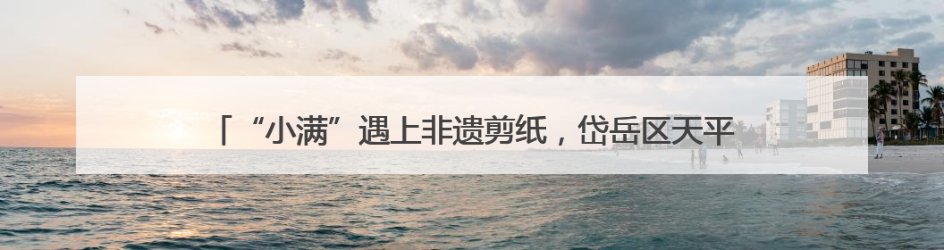 “小满”遇上非遗剪纸，岱岳区天平街道：以刀尖艺术唤醒传统文化基因
