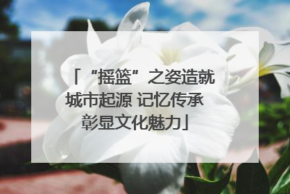 “摇篮”之姿造就城市起源 记忆传承彰显文化魅力