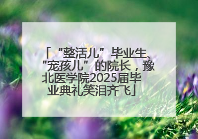 “整活儿”毕业生、“宠孩儿”的院长，豫北医学院2025届毕业典礼笑泪齐飞
