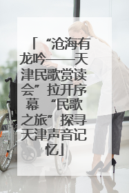 “沧海有龙吟——天津民歌赏读会”拉开序幕 “民歌之旅”探寻天津声音记忆