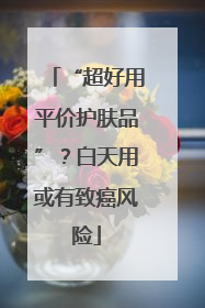“超好用平价护肤品”？白天用或有致癌风险