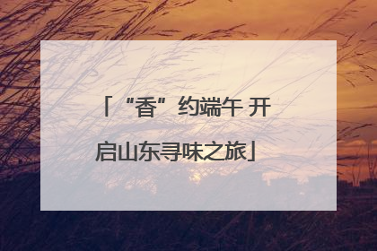 “香”约端午 开启山东寻味之旅