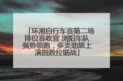 环湘自行车赛第二场排位赛收官 浏阳车队强势领跑，多支劲旅上演圈数拉锯战