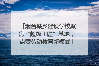 烟台城乡建设学校聚焦“超级工匠”基地,点赞劳动教育新模式