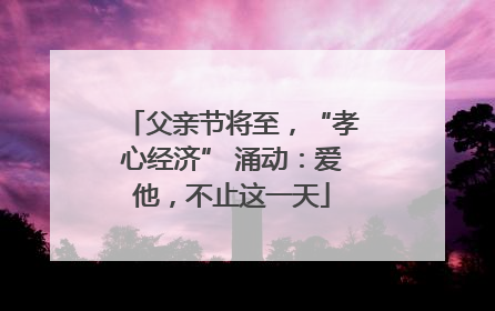 父亲节将至，“孝心经济” 涌动：爱他，不止这一天