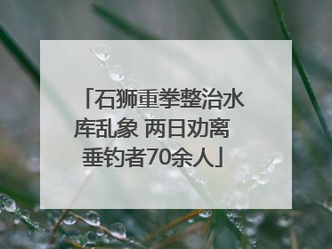 石狮重拳整治水库乱象 两日劝离垂钓者70余人
