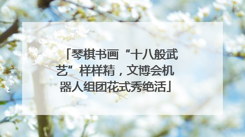 琴棋书画“十八般武艺”样样精，文博会机器人组团花式秀绝活
