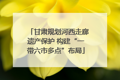 甘肃规划河西走廊遗产保护 构建“一带六市多点”布局