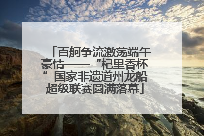 百舸争流激荡端午豪情——“杞里香杯”国家非遗道州龙船超级联赛圆满落幕