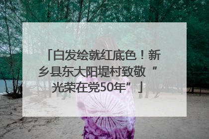 白发绘就红底色！新乡县东大阳堤村致敬“光荣在党50年”