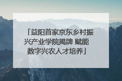 益阳首家京东乡村振兴产业学院揭牌 赋能数字兴农人才培养