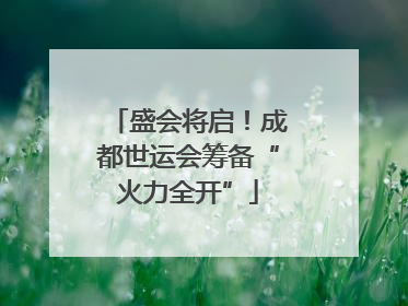 盛会将启！成都世运会筹备“火力全开”