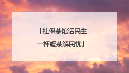 社保茶馆话民生 一杯暖茶解民忧