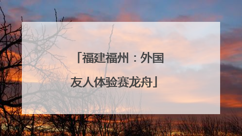 福建福州：外国友人体验赛龙舟