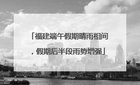 福建端午假期晴雨相间，假期后半段雨势增强