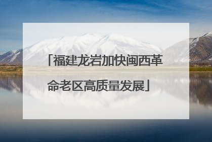 福建龙岩加快闽西革命老区高质量发展