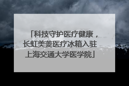 科技守护医疗健康，长虹美菱医疗冰箱入驻上海交通大学医学院
