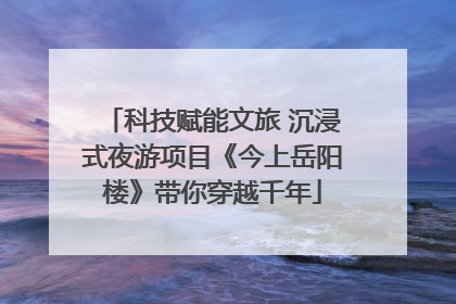 科技赋能文旅 沉浸式夜游项目《今上岳阳楼》带你穿越千年