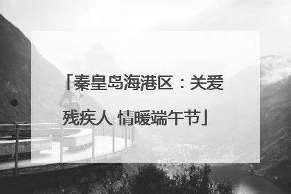 秦皇岛海港区：关爱残疾人 情暖端午节