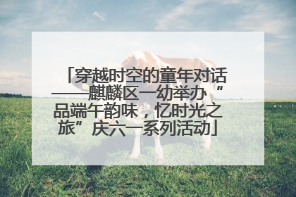 穿越时空的童年对话——麒麟区一幼举办“品端午韵味，忆时光之旅”庆六一系列活动