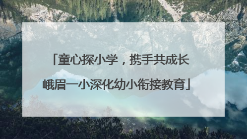童心探小学，携手共成长 峨眉一小深化幼小衔接教育