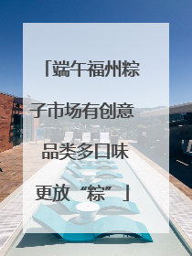 端午福州粽子市场有创意 品类多口味更放“粽”
