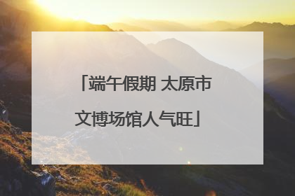 端午假期 太原市文博场馆人气旺