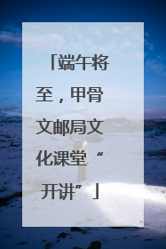 端午将至，甲骨文邮局文化课堂“开讲”