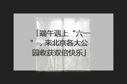 端午遇上“六一”，来北京各大公园收获双倍快乐