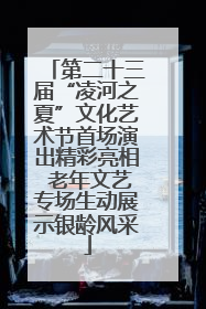 第二十三届“凌河之夏”文化艺术节首场演出精彩亮相 老年文艺专场生动展示银龄风采