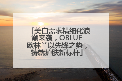 美白需求精细化浪潮来袭，OBLUE欧林兰以先锋之势，铸就护肤新标杆