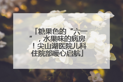 糖果色的“六一”，水果味的病房！尖山湖医院儿科住院部暖心启航