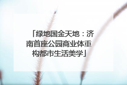 绿地国金天地：济南首座公园商业体重构都市生活美学